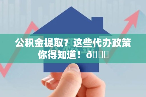 来安公积金提取？这些代办政策你得知道！😎