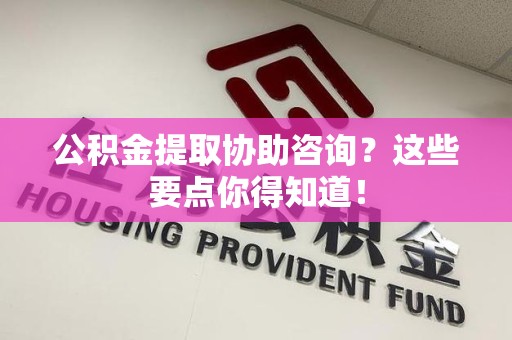 来安公积金提取协助咨询？这些要点你得知道！