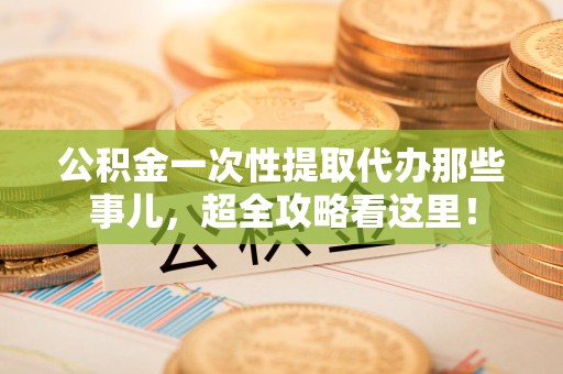 来安公积金一次性提取代办那些事儿，超全攻略看这里！