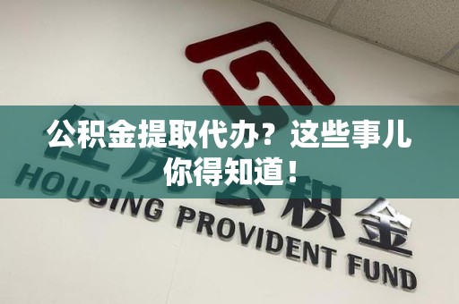来安公积金提取代办？这些事儿你得知道！