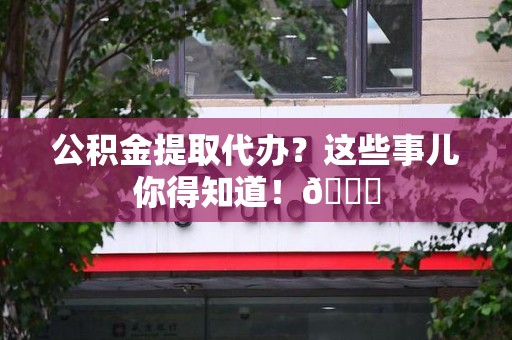 来安公积金提取代办？这些事儿你得知道！😎
