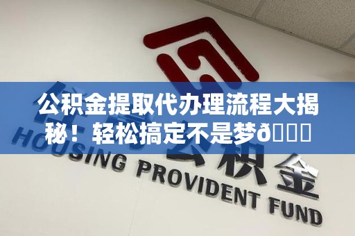 来安公积金提取代办理流程大揭秘！轻松搞定不是梦😎