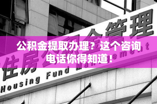 来安公积金提取办理？这个咨询电话你得知道！