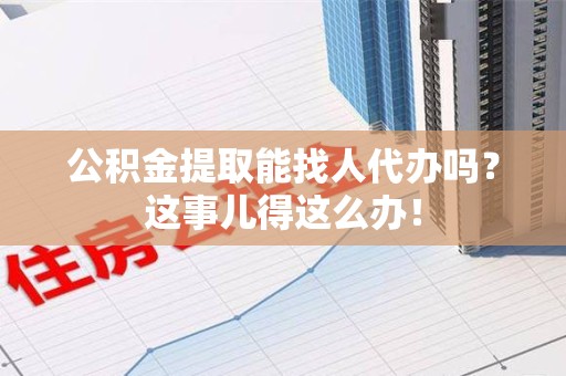 来安公积金提取能找人代办吗？这事儿得这么办！