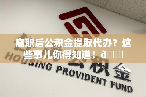 来安离职后公积金提取代办？这些事儿你得知道！😎