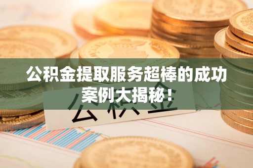 来安公积金提取服务超棒的成功案例大揭秘！