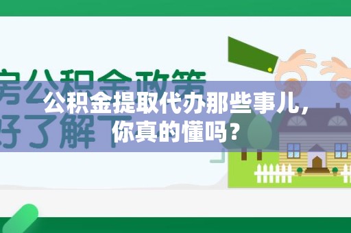 来安公积金提取代办那些事儿，你真的懂吗？