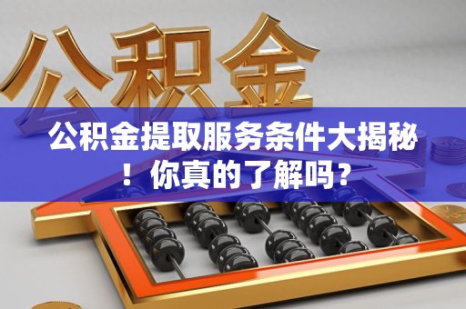 来安公积金提取服务条件大揭秘！你真的了解吗？