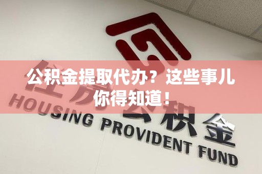 来安公积金提取代办？这些事儿你得知道！