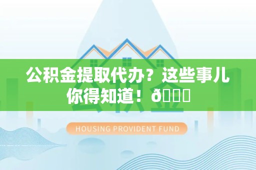 来安公积金提取代办？这些事儿你得知道！😎