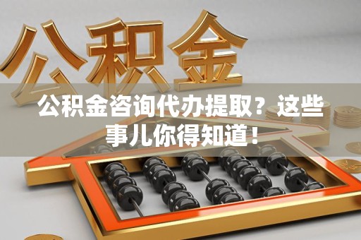 来安公积金咨询代办提取？这些事儿你得知道！