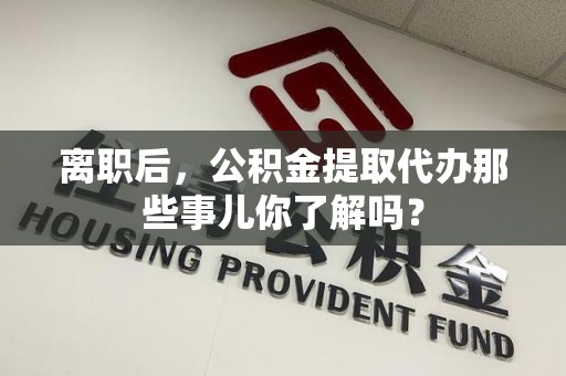 来安离职后，公积金提取代办那些事儿你了解吗？