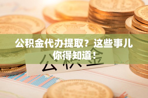 来安公积金代办提取？这些事儿你得知道！