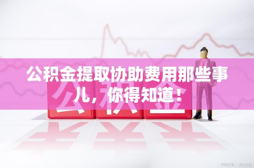 来安公积金提取协助费用那些事儿，你得知道！