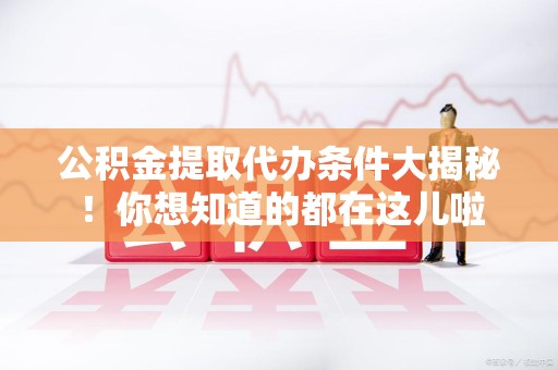 来安公积金提取代办条件大揭秘！你想知道的都在这儿啦