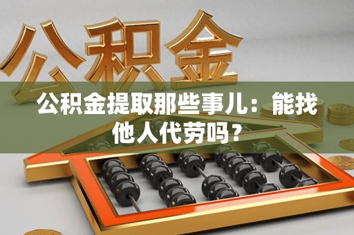 来安公积金提取那些事儿：能找他人代劳吗？