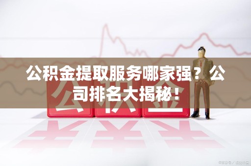 来安公积金提取服务哪家强?公司排名大揭秘! 来安公积金提取服务哪家强?公司排名大揭秘!